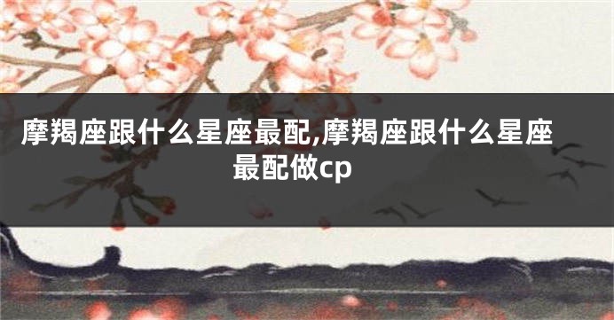 摩羯座跟什么星座最配,摩羯座跟什么星座最配做cp