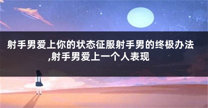 射手男爱上你的状态征服射手男的终极办法,射手男爱上一个人表现