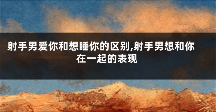 射手男爱你和想睡你的区别,射手男想和你在一起的表现