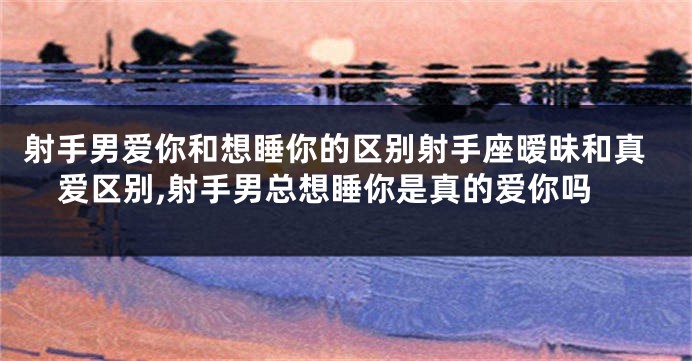 射手男爱你和想睡你的区别射手座暧昧和真爱区别,射手男总想睡你是真的爱你吗