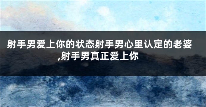 射手男爱上你的状态射手男心里认定的老婆,射手男真正爱上你
