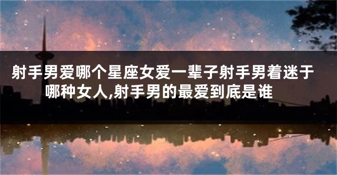 射手男爱哪个星座女爱一辈子射手男着迷于哪种女人,射手男的最爱到底是谁
