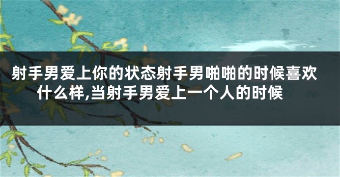 射手男爱上你的状态射手男啪啪的时候喜欢什么样,当射手男爱上一个人的时候