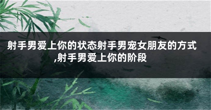 射手男爱上你的状态射手男宠女朋友的方式,射手男爱上你的阶段