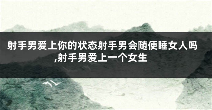 射手男爱上你的状态射手男会随便睡女人吗,射手男爱上一个女生