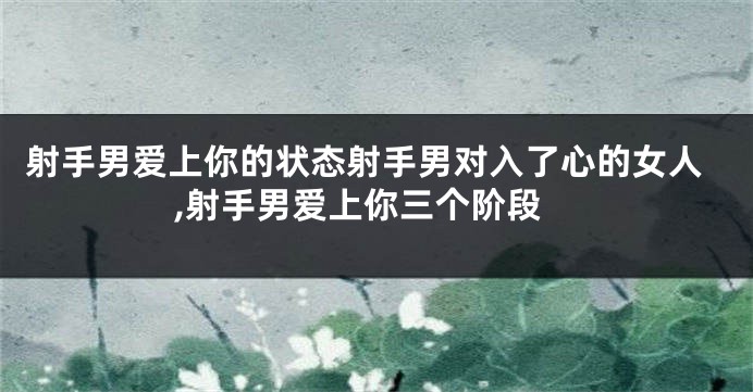 射手男爱上你的状态射手男对入了心的女人,射手男爱上你三个阶段