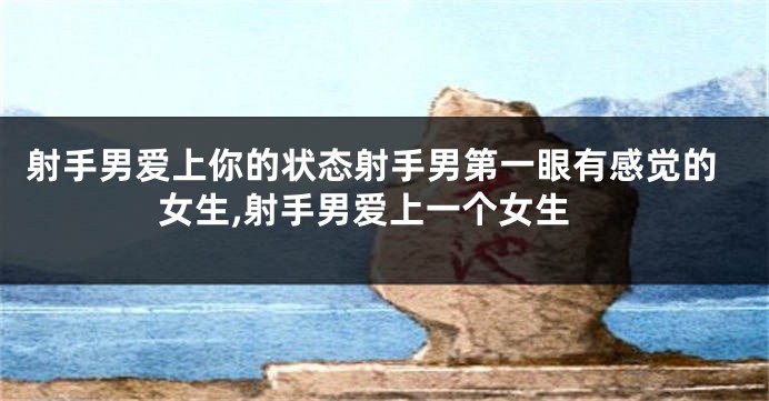 射手男爱上你的状态射手男第一眼有感觉的女生,射手男爱上一个女生