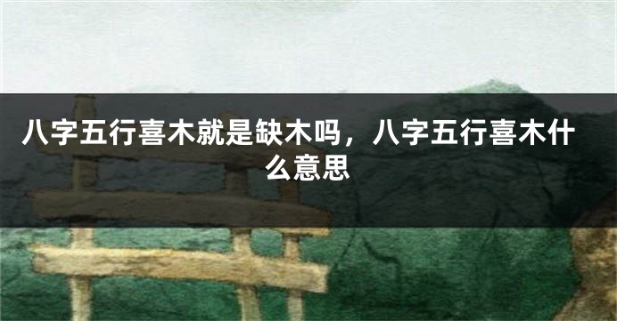 八字五行喜木就是缺木吗,八字五行喜木什么意思