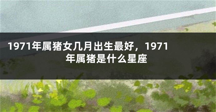 1971年属猪女几月出生最好,1971年属猪是什么星座