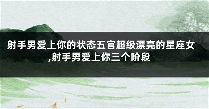 射手男爱上你的状态五官超级漂亮的星座女,射手男爱上你三个阶段
