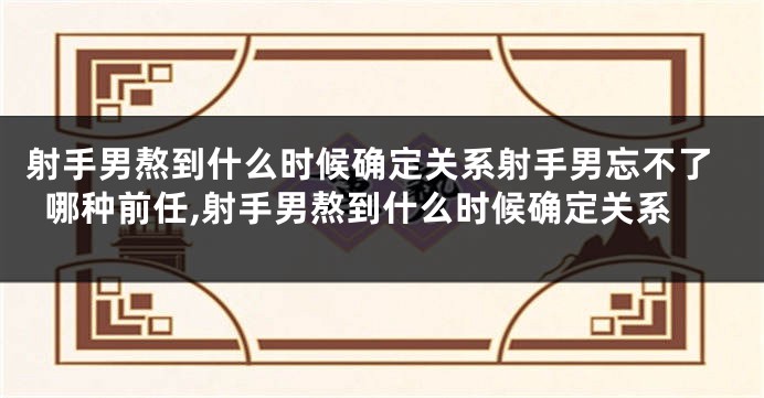 射手男熬到什么时候确定关系射手男忘不了哪种前任,射手男熬到什么时候确定关系