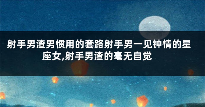 射手男渣男惯用的套路射手男一见钟情的星座女,射手男渣的毫无自觉