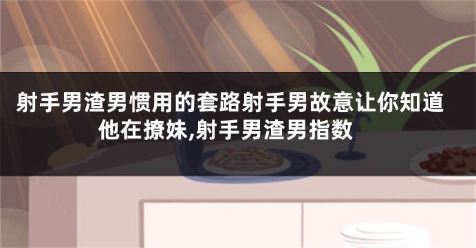 射手男渣男惯用的套路射手男故意让你知道他在撩妹,射手男渣男指数