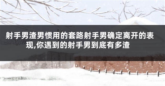 射手男渣男惯用的套路射手男确定离开的表现,你遇到的射手男到底有多渣