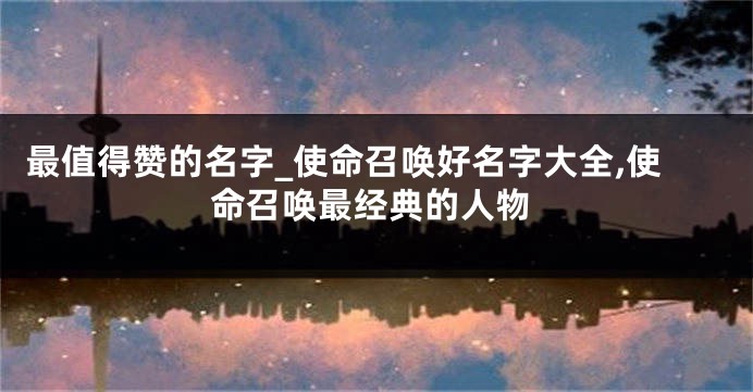 最值得赞的名字_使命召唤好名字大全,使命召唤最经典的人物