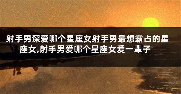 射手男深爱哪个星座女射手男最想霸占的星座女,射手男爱哪个星座女爱一辈子