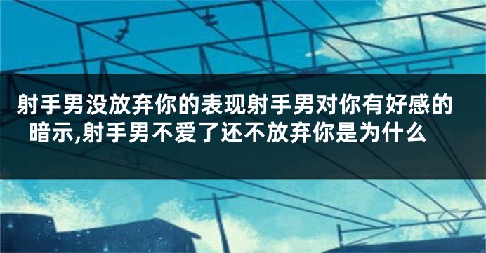 射手男没放弃你的表现射手男对你有好感的暗示,射手男不爱了还不放弃你是为什么