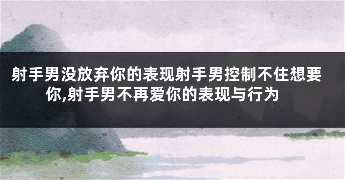 射手男没放弃你的表现射手男控制不住想要你,射手男不再爱你的表现与行为