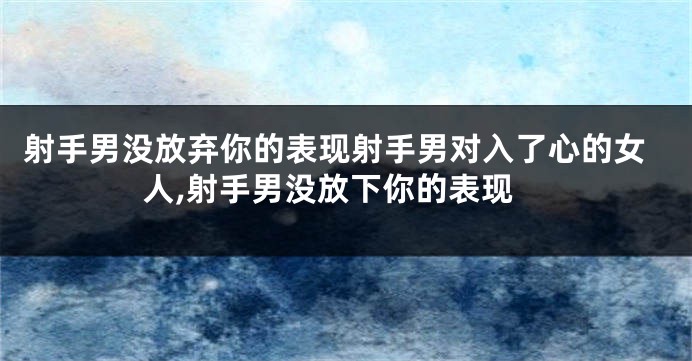 射手男没放弃你的表现射手男对入了心的女人,射手男没放下你的表现
