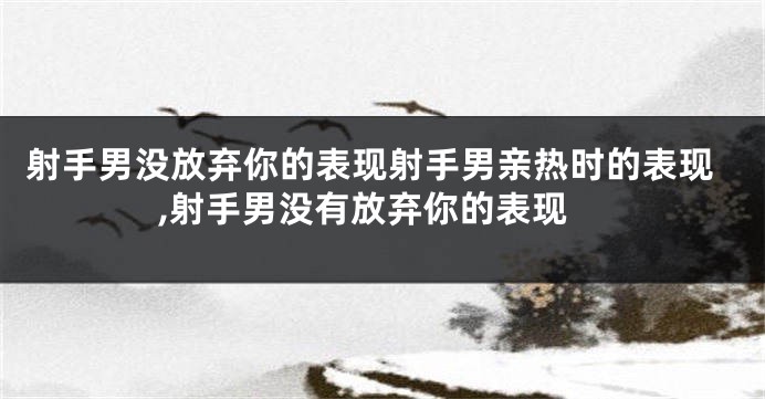 射手男没放弃你的表现射手男亲热时的表现,射手男没有放弃你的表现
