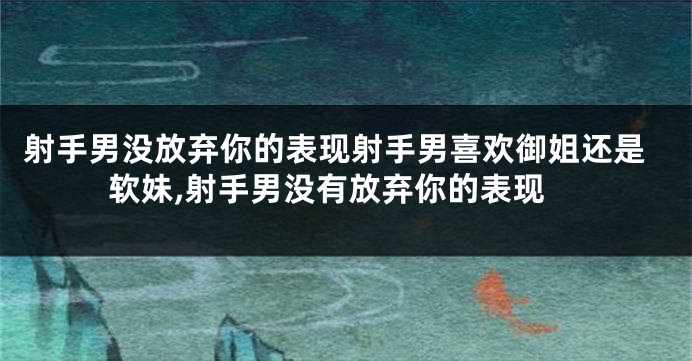 射手男没放弃你的表现射手男喜欢御姐还是软妹,射手男没有放弃你的表现