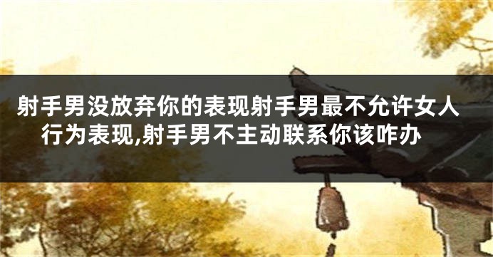 射手男没放弃你的表现射手男最不允许女人行为表现,射手男不主动联系你该咋办