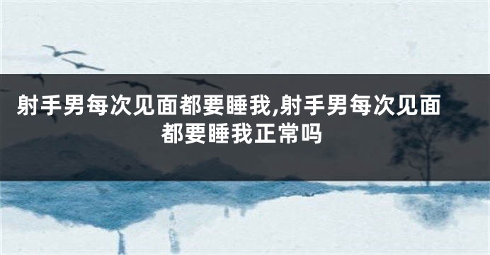 射手男每次见面都要睡我,射手男每次见面都要睡我正常吗
