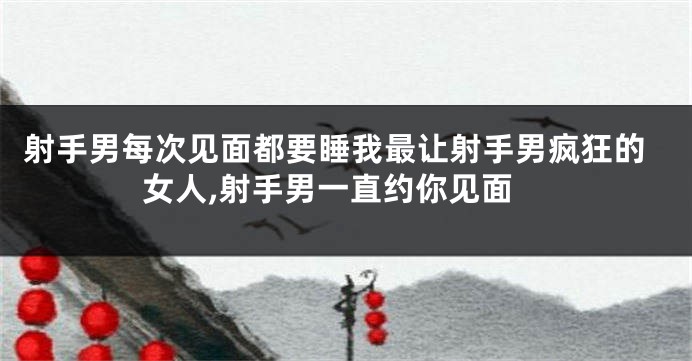 射手男每次见面都要睡我最让射手男疯狂的女人,射手男一直约你见面