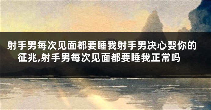 射手男每次见面都要睡我射手男决心娶你的征兆,射手男每次见面都要睡我正常吗