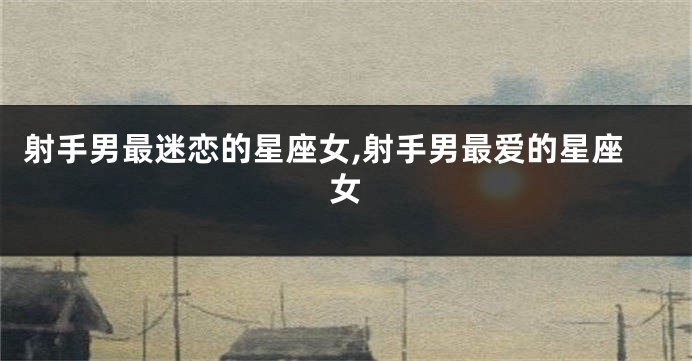 射手男最迷恋的星座女,射手男最爱的星座女
