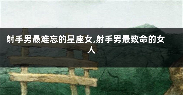射手男最难忘的星座女,射手男最致命的女人