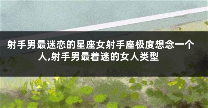 射手男最迷恋的星座女射手座极度想念一个人,射手男最着迷的女人类型
