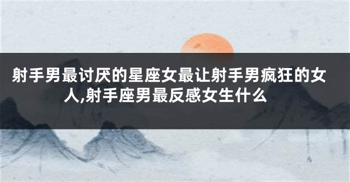 射手男最讨厌的星座女最让射手男疯狂的女人,射手座男最反感女生什么