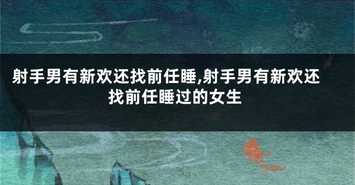 射手男有新欢还找前任睡,射手男有新欢还找前任睡过的女生