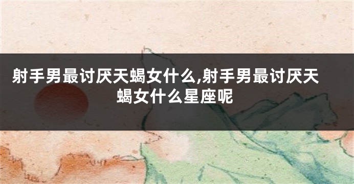 射手男最讨厌天蝎女什么,射手男最讨厌天蝎女什么星座呢