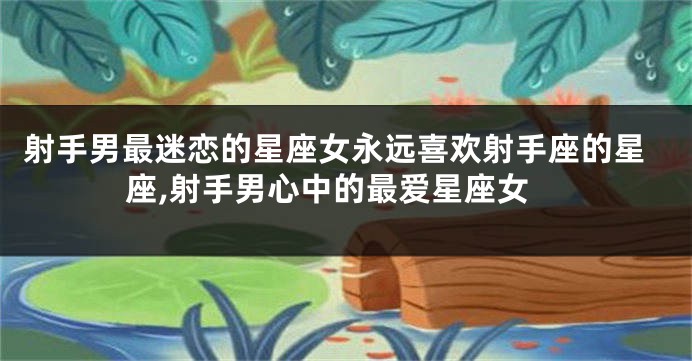 射手男最迷恋的星座女永远喜欢射手座的星座,射手男心中的最爱星座女