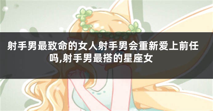 射手男最致命的女人射手男会重新爱上前任吗,射手男最搭的星座女
