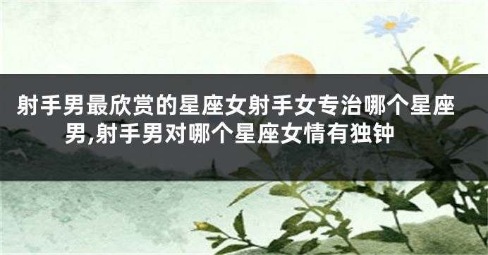 射手男最欣赏的星座女射手女专治哪个星座男,射手男对哪个星座女情有独钟