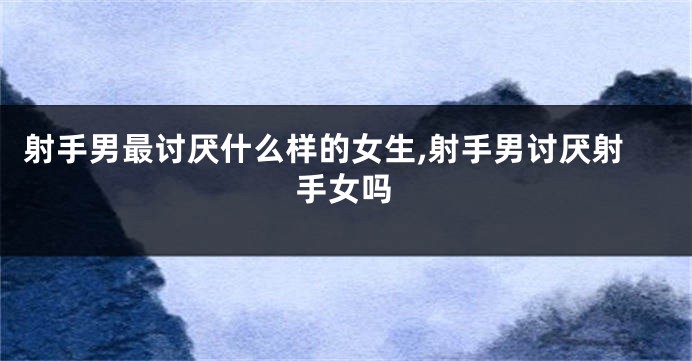 射手男最讨厌什么样的女生,射手男讨厌射手女吗