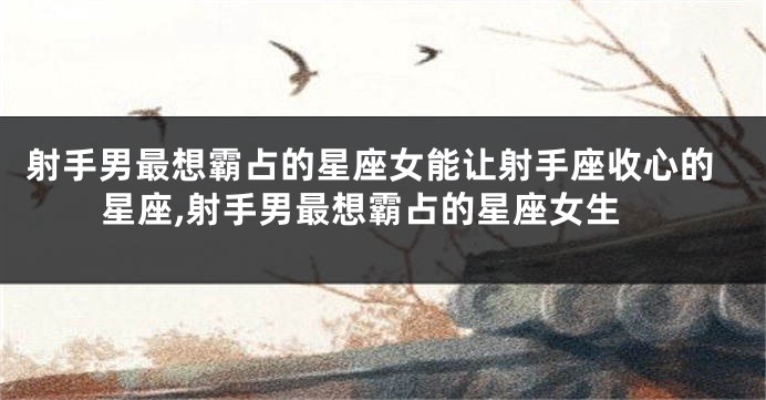 射手男最想霸占的星座女能让射手座收心的星座,射手男最想霸占的星座女生