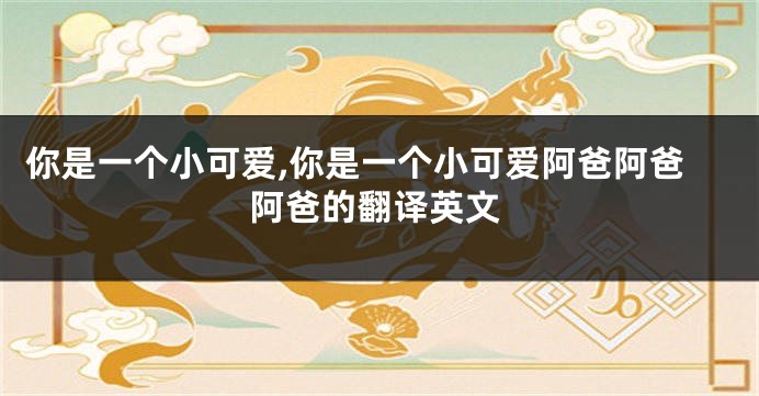 你是一个小可爱,你是一个小可爱阿爸阿爸阿爸的翻译英文
