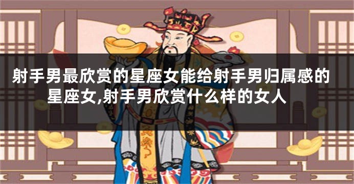 射手男最欣赏的星座女能给射手男归属感的星座女,射手男欣赏什么样的女人