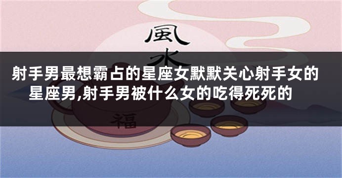 射手男最想霸占的星座女默默关心射手女的星座男,射手男被什么女的吃得死死的
