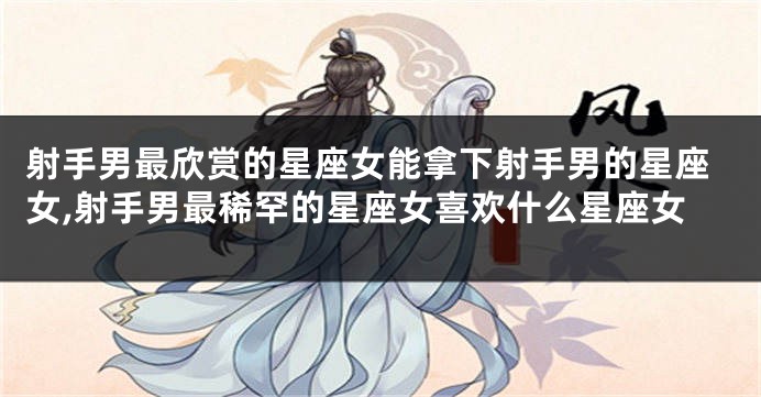 射手男最欣赏的星座女能拿下射手男的星座女,射手男最稀罕的星座女喜欢什么星座女