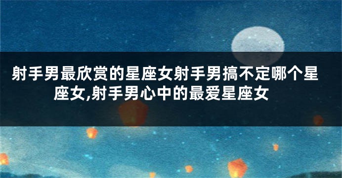 射手男最欣赏的星座女射手男搞不定哪个星座女,射手男心中的最爱星座女