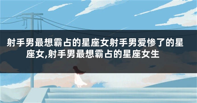 射手男最想霸占的星座女射手男爱惨了的星座女,射手男最想霸占的星座女生