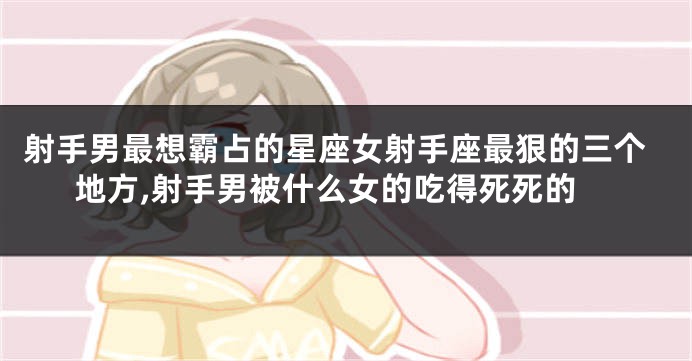 射手男最想霸占的星座女射手座最狠的三个地方,射手男被什么女的吃得死死的