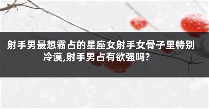 射手男最想霸占的星座女射手女骨子里特别冷漠,射手男占有欲强吗?