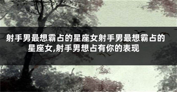 射手男最想霸占的星座女射手男最想霸占的星座女,射手男想占有你的表现