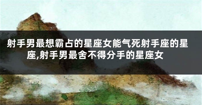 射手男最想霸占的星座女能气死射手座的星座,射手男最舍不得分手的星座女